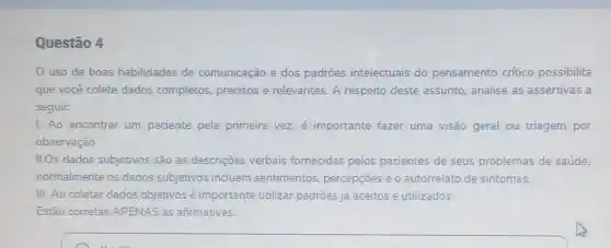 Questão 4
uso de boas habilidades de comunicação e dos padrões intelectuais do pensamento critico possibilita
que você colete dados completos, precisos e relevantes. A respeito deste assunto, analise as assertivas a
seguir.
1. Ao encontrar um paciente pela primeira vez, é importante fazer uma visão geral ou triagem por
observação.
II.Os dados subjetivos são as descriçoes verbais fornecidas pelos pacientes de seus problemas de saúde.
normalmente os dados subjetivos incluem sentimentos, percepçōes e o autorrelato de sintomas.
III. Ao coletar dados objetivos é importante utilizar padroes já aceitos e utilizados.
Estão corretas APENAS as afirmativas: