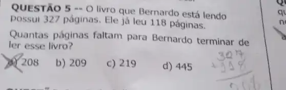 QUESTÃO 5 - 0
livro que Bernardo está lendo
possui 327 páginas. Ele já leu 118 páginas.
Quantas páginas faltam para Bernardo terminar de
ler esse livro?
208
b) 209
c) 219
d) 445