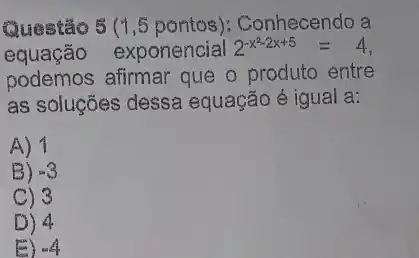 Questão 5 (1,5 pontos): Conhecendo a
equação exponencial 2^-x^(2-2x+5)=4
podemos afirmar que o produto entre
as soluções dessa equação é igual a:
A) 1
B) -3
C) 3
D) 4
E) -4