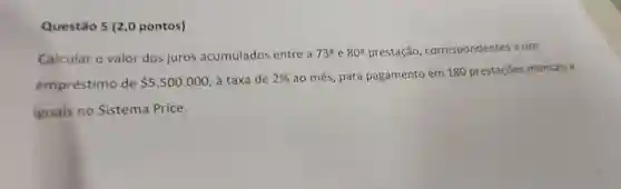 Questão 5 (2,0 pontos)
Calcular o valor dos juros acumulados entre a 73^circ  e 80^circ  prestação correspondentes a um
empréstimo de 5.500.000 à taxa de 2%  ao mês, para pagamento em 180 prestações mensais e
iguais no Sistema Price.