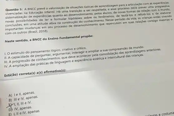 Questão 5: A BNCC prevé a valorização de situaçóes ludicas de aprendizagem para a articulaç3o com as experiéncias
vivenciadas na Educação Infantil. HS uma transição a ser respeitada,esse processo deve prever uma progressiva
sistematização de experiências quanto ao desenvolvimento, pelos alunos, de novas formas de relação com o mundo.
novas possibilidades de ler e formular hipóteses sobre os fenomenos, de testá-los e refutá-los e de elaborar
conclusões, em uma atitude ativa na construção do conhecimento. Nesse período da vida, as crianças estão vivendo
importantes mudanças em seu processo de desenvolvimento que repercutem em suas relações consigo mesmas e
com os outros (Brasil,2018).
Neste sentido, a BNCC do Ensino Fundamental propōe:
II. A capacidade de argumentar, interagire ampliar a sua compreensão de mundo
III. A progressão de conhecimentos, que deve acontecer pela consolidação das aprendizagens anteriores.
IV. A ampliação das práticas de linguageme experiencia estética e intercultural das crianças.
Está (ão) correta(s) a(s)afirmativa(s):
A) le II, apenas.
B) III e IV, apenas.
I,II, III e IV.
D) IV, apenas.
E) I, II e IV apenas