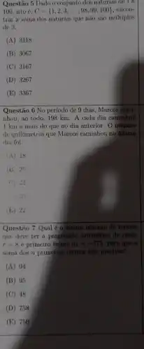 Questão 5 Dado o conjunto dos naturals de là
100 isto é, C= 1,2,3,ldots ,98,99,100  , encon-
trar a soma dos naturais que não são multiplos
de 3.
(A) 3418
(B) 3067
(C) 3167
(D) 3267
(E) 3367
Questão 6 No período de 9 dias, Marcos cami-
nhou, ao todo, 198 km. A cada dia caminhou
1 km a mais do que no dia anterior. O número
de quilômetros que Marcos caminhou no último
dia foi:
(A) 18
(E) 28
( ) 24
(E) 22
Questão 7 Qual é o menor número de termos
que deve ter a progressão aritmética de razão
r=8 e primeiro termo a_(1)=-375 para que a
soma dos n primeiros termos seja positiva?
(A) 94
(B) 95
(C) 48
(D) 758
(E) 750