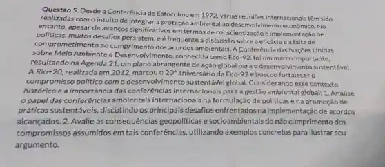 Questão 5. Desde a Conferência de Estocolmo em 1972, várias reuniōes internacionais têm sido
realizadas como intuito de integrar a proteção ambiental ao desenvolvimento No
entanto, apesar de avanços significativos em termos de conscientização e implementação de
políticas, muitos desafios persistem, eé frequente a discussão sobre a eficácia e a falta de
comprometimento ao cumprimento dos acordos ambientais. A Conferência das Nações Unidas
sobre Meio Ambientee Desenvolvimento, conhecida como Eco-92, foi um marco importante,
resultando na Agenda 21, um plano abrangente de ação global para o desenvolvi mento sustentável.
A Rio +20 realizada em 2012 marcouo 20^circ  aniversário da Eco-92 e buscou fortalecer o
compromisso politico com o desenvolvim ento sustentável global Considerando esse contexto
histórico e a importância das conferências internacionais para a gestão ambiental global:1. Analise
papel das conferências ambientais internacionais na formulação de politicase na promoção de
práticas sustentáveis,discutindo os principais desafios enfrentados na implementação de acordos
alcançados. 2. Avalie as consequências geopolíticas e socioambientais do não cumprimento dos
compromissos assumidos em tais conferências , utilizando exemplos concretos para ilustrar seu
argumento.