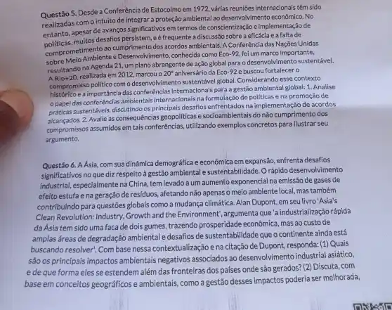 Questão 5. Desde a Conferência de Estocolmo em 1972 várias reuniōes internacionais têm sido
realizadas com o intuito de integrar a proteção ambiental ao desenvolvimento econômico. No
entanto, apesar de avanços significativos em termos de conscientização e implementação de
políticas, muitos desafios persistem ,e é frequente a discussão sobre a eficácia e a falta de
comprometimento ao cumprimento dos acordos ambientais .A Conferência das Nações Unidas
sobre Meio Ambiente e Desenvolvimento , conhecida como Eco -92, foi um marco importante,
resultando na Agenda 21, um plano abrangente de ação global para o desenvolvimento sustentável.
result
+20 realizada em 2012 marcou o 20^circ  aniversário da Eco-92 e buscou fortalecer o
compromissc político com o desenvolvimento sustentável global Considerando esse contexto
histórico e a importância das conferências internacionais para a gestão ambiental global: 1. Analise
papel das conferências ambientais internacionais na de políticas e na promoção de
práticas sustentáveis discutindo os principais desafios enfrentados na implementação de acordos
alcançados. 2. Avalie as consequências geopolíticas e socioambientais do não cumprimento dos
compromissos assumidos em tais conferências , utilizando exemplos concretos para ilustrar seu
argumento.
Questão 6. A Ásia com sua dinâmica demográfica e econômica em expansão, enfrenta desafios
significativos no que diz respeito à gestão ambiental e sustentabilidade. O rápido desenvolvimento
industrial,, especialmente na China, tem levado a um aumento exponencial na emissão de gases de
efeito estufa e na geração de resíduos, afetando não apenas o meio ambiente local, mas também
contribuindo para questões globais como a mudanç climática. Alan Dupont, em seu livro'Asia's
Clean Revolution:Industry, Growth and the Environment', argumenta que'a industrialização rápida
da Ásia tem sido uma faca de dois gumes, trazendo prosperidade econômica, mas ao custo de
amplas áreas de degradação ambiental e desafios de sustentabilidade que o continente ainda está
buscando resolver'. Com base nessa contextualização e na citação de Dupont, responda:(1) Quais
são os principais impactos ambientais negativos associados ao desenvolvimento industrial asiático,
e de que forma eles se estendem além das fronteiras dos países onde são gerados? (2)Discuta, com
base em conceitos geográficos e ambientais, como a gestão desses impactos poderia ser melhorada,