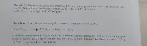 Questão 5 - Determinado gás exerce pressão de 623 mmHg à temperatura de 227^circ C Sua densidade vale
1,5g/L Determine a massa do gás sabendo que havia 0,2 mol dele no sistema:
Dado: R=62,3mmHgcdot Lcdot mol^-1cdot K^-1 (0,3 ponto)
Questão 6 - A reação química, a seguir, representa a decomposição do Cu(NO_(3))_(2)
2Cu(NO_(3))_(2(s))arrow 2CuO_((s))+4NO_(2(g))+O_(2(g))
Admitindo comportamento de gás ideal para os produtos gasosos formados, 100%  de rendimento e que 0
processo ocorre nas CNTP, o volume total, em litros, de gases formados na decomposição de 3750 g
Cu(NO_(3))_(2) , corresponde a : (0,4 ponto)