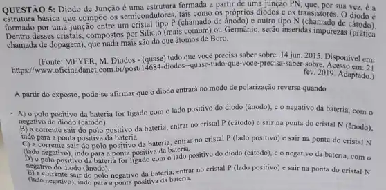 QUESTÃO 5: Diodo de Junção é uma estrutura formada a partir de uma junção PN sua vez, é a
estrutura básica que compoe os semicondutores, tais como os próprios diodos e os transistores. 0 diodo é
formado por uma junção entre um cristal tipo P (chamado de ânodo) e outro tipo N (chamado de catodo).
Dentro desses cristais , compostos por Silicio (mais comum) ou Germânio , serão inseridas impurezas (prática
chamada de dopagem), que nada mais são do que átomos de Boro.
(Fonte: MEYER, M Diodos - (quase) tudo que você precisa saber sobre 14 jun. 2015 Disponível em:
https://www.oficinadanet .com.br/post/14684-diodos -quase-tudo-que-voce-precisa saber-3015. Disponivel em:
Acesso em: 21
fev. 2019. Adaptado.)
A partir do exposto , pode-se afirmar que o diodo entrará no modo de polarização reversa quando
- A) 0 polo positivo da bateria for ligado com o lado positivo do diodo (ânodo), e o negativo da bateria com o
negativo do diodo (cátodo).
B) a corrente sair do polo positivo da bateria entrar no cristal P (cátodo) e sair na ponta do cristal N (ânodo),
indo para a ponta positiva da bateria.
corrente sair do polo positivo da bateria, entrar no cristal P (lado positivo) e sair na ponta do cristal N
(lado negativo), indo para a ponta positiva da bateria,
D) o polo positivo da bateria for ligado com o lado positivo do diodo (cátodo), e o negativo da bateria, com o
negativo do diodo (ânodo).
E) a corrente sair do polo negativo da bateria entrar no cristal P (lado positivo) e sair na ponta do cristal N