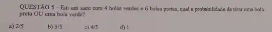 QUESTÃO 5 - Em um saco com 4 bolas verdes e 6 bolas pretas, qual a probabilidade de tirar uma bola
preta OU uma bola verde?
a) 2/5
b) 3/5
c) 4/5
d) 1