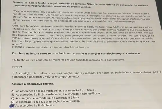 Questão 5: Lela o trecho a seguir, extraído do romance Niketche: uma historlo de poligamlo, da escritora
moçambicana Paulina Chiziane vencedora do Prêmio Cambes.
"Mas onde anda meu Tony que não vejo desde sexta-feira? Onde anda esse homem que me deixa os filhos e a casa e
nào dá um sinal de vida? Um marido em casa é segurança e proteção. Na presença de um marido, os ladroes se
afastam. Os homens respeitam As vizinhas não entram de qualquer maneira para pedir sal, açúcar, multo menos para
cortar na casaca da outra vizinha. Na presença de um marido, um lar é mais lar,tem conforto e prestigio.
[...]
Olho para todas elas Mulheres cansadas, usadas Mulheres belas, mulheres feias Mulheres novas, mulheres velhas
Mulheres vencidas na batalha do amor. Vivas por fora e mortas por dentro, eternas habitantes das trevas. Mas por
que se foram embora os nossos maridos, por que nos abandonam depois de muitos anos de convivência? Por que
nos largam como trouxas como fardos, para perseguir novas primaveras e novas paixoes? Por que é que, já na
velhice, criam novos apetites?Quem disse aos homens velhos que as mulheres maduras não precisam de carinho?
Oh, meu Tony! Queria tanto que estivesses presente Traz-me de novo a primavera. Onde andas tu que nào me
ouves?"
CHIZIANE, P. Niketche: uma história de poligamia. Lisboa:Editorial, 2002, p. 8.
Com base na leitura e nos seus conhecimentos , avalie as asserções e a relação proposta entre elas.
1. trecho narra a condição de mulheres em uma sociedade marcada pelo patriarcalismo.
porque
II. A condição da mulher e as suas funções são as mesmas em todas as sociedades contemporâneas, pois a
globalização padronizou valores e comportamentos.
Assinale a alternativa correta.
A) As asserções I e II são verdadeiras e a asserção II justifica a I.
B) As asserções le II são verdadeiras, e a asserção II não justifica a I.
C) A asserção lé verdadeira, e a asserção II é falsa.
D) A asserção lé falsa, e a asserção II é verdadeira.
As asserções Le II são falsas.