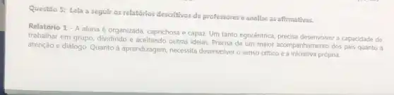 Questão 5: Lela a seguir os relatórios descritivos de professores e analise as afimativas.
Relatório 1 - A aluna é organizada caprichosa e capaz. Um tanto egocêntrica, precisa desenvolver a capacidade de
trabalhar em grupo dividindo e aceitando outras ideias. Precisa de um maior acompanhamento dos pais quanto a
atenção e diálogo. Quanto à aprendizagem, necessita desenvolver o senso critico e a iniciativa própria.