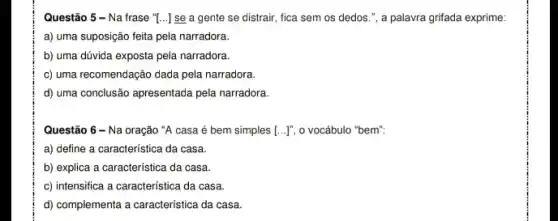 Questão 5 - Na frase "[...] se a gente se distrair, fica sem os dedos.", a
a) uma suposição feita pela narradora.
b) uma dúvida exposta pela narradora.
c) uma recomendação dada pela narradora.
d) uma conclusão apresentada pela narradora.
Questão 6 - Na oração "A casa é bem simples [ldots ]^n, o vocábulo "bem".
a) define a característica da casa.
b) explica a característica da casa.
c) intensifica a caracteristica da casa.
d) complementa a característica da casa.