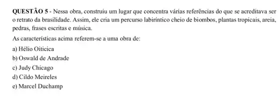 QUESTÃO 5 - Nessa obra, construiu um lugar que concentra várias referências do que se acreditava ser
retrato da brasilidade . Assim, ele cria um percurso labiríntico cheio de biombos, plantas tropicais, areia,
pedras, frases escritas e música.
As caracteristicas acima referem-se a uma obra de:
a) Hélio Oiticica
b) Oswald de Andrade
c) Judy Chicago
d) Cildo Meireles
e) Marcel Duchamp