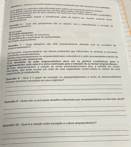 Questão 5 - Observe os trechos abaixo e marque a expressão que não representa uma realidade.
aplicado em uma boa ideia acaba e retorno. sucesso.
a) 0 dinheiro o elemento mais importante para realizarum empreendimento de
c) Uma boa empresa tem clientes e fornecedores como donos, pois se falir, o proprietário
c) ara sem emprego.
ficard sempreendedor estuda o investimento antes de faz6-lo por impulso, evitando riscos
desnecessários.
Questão 6 Qual das perspectivas não se alinham com o entendimento e conceito de
ledorismo?
a) Inovação.
a) Projeto integrador.
b) Projeten de criacão de empresas.
d)xploração de oportunidades.
e) Projeto empreendedor.
Qual afirmativa não está conceitualmente alinhada com os conceitos de
empreendedorismo?
a) Intenç6es empreendedoras são fatores motivantes que influenciam as pessoas a buscarem
resultados empreendedores.
b) Intra empreendedorismo.da empreendedorismo corporativo é a ação empreendedora dentro de
b) la organização estabelecida.
uma organização esta acad empreendedora deve ser os ganhos econômicos para o
empreendedor, pois essaé a única motivação para a intençãc de se tornar empreendedor.
d) Ação emple pode ocorrer por meio de uma organização recém-criada ou dentro de uma
empreendedora é criação de novos produtos/processos elou a entrada em novos
que
organização já estabelecida.
Questão 8 - Qual é 0 papel da inovação no empreendedorismo e como os empreendedores
buscam introduzir inovações em seus negócios?
__
Questão 9 - Quais são os principais desafios enfrentados por empreendedores no mercado atual?
__
Questão 10 - Qualé a relação entre inovação e cultura empreendedora?
__