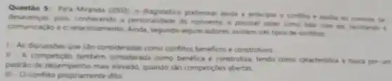 Questão 5: Para Miranda (2003), 0 preliminar ajuda a antecipar o confito e Builia no controle de
desavencas, pois conhecendo a personalidade do oponente, é possive saber como lidar com ele, facilitando a
comunicaçǎo e o relacionamento. Ainda segundo alguns autores existem trés tipos de conflitos
1-As discussóes que sào consideradas como conflitos beneficos e construtivos
II - A competicac também considerada como benefica e construtiva, tendo como caracteristica a busca por um
padrao de desempenho mais elevado, quando são competiçoes abertas
III - Oconflito propriamente dito