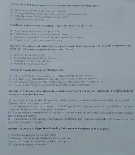 Questão 5: Qual a importância do circo contemporâneo para a sociedade atual?
A - Proporcionar entretenimento para toda n familia.
B - Promover a reflexão critica sobre temas sociais e politicos relevantes.
C-Estimular a criatividade e a imaginação do público.
D - Todas as alternativas acima.
Questão 6: A ginástica em sua origem, tinha como um de seus objetivos:
A- Aumentar a massa muscular da população.
B-Fortalecer, embelezare tornar saudáveis os corpos.
C- Desenvolver habilidades acrobáticas para apresentações circenses.
D- Preparar os individuos para o combate militar.
Questão 7: 0 estresse pode afetar negativamente a saúde de diversas maneiras. Assinale a alternativa que
NĂO representa uma consequência do estresse crônico:
A- Aumento da pressão arterial.
B- Dificuldade de concentração e memória.
C - Fraqueza no sistema imunológico.
D-Melhora do desempenho fisico.
Questão 8: A cidadania pode ser definida como:
A-Um conjunto de direitos e deveres que o Estado concede aos individuos.
B-Um status social que garante aos individuos acesso a bens e serviços públicos.
C - Uma prática social que envolve a participação ativa dos individuos na vida pública.
D - Uma forma de controle social exercido pelo Estado sobre os individuos.
Questão 9: Com base nessa afirmação, assinale a alternativa que melhor representa a complexidade da
natureza competitiva humana:
A - A competição é um instinto biológico universal.presente em todas as culturas e sociedades.impulsionando o
desenvolvimentc individual e coletivo.
A competição é um construto social moldado por fatores históricos.culturais e econômicos variando
significativamente entre diferentes grupos humanos.
C - A cooperação e a competição são forças opostas, e a prevalência de uma sobre a outra depende exclusivamente
das condições ambientais.
D - A competição é uma característica inata do ser humano, mas pode ser controlada e direcionada para fins
altruistas, como o bem comum.
Questão 10: Quais são alguns beneficios da prática esportiva inclusiva para os alunos?
A - Melhora da autoestima e da saúde fisica
B - Desenvolvimento de habilidades sociais e cognitivas.
C-Aumento da socialização e do trabalho em equipe.
D -Todas as alternativas anteriores.