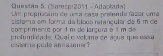 Questão 5: (Saresp/2011 - Adaptada)
Um proprietário de uma casa fazer uma
cisterna em forma de bloco retangular de 6 m de
comprimento por 4 m de largura e 1 m de
profundidade. Qual o volume de água que essa
cisterna pode armazenar?