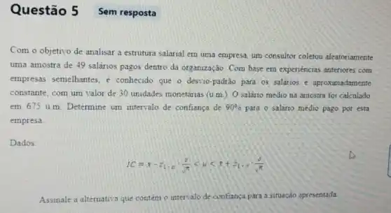 Questão 5 Sem resposta
Com o objetivo de analisar a estrutura salarial em uma empresa um consultor coletou aleatoriamente
uma amostra de 49 salários pagos dentro da organização Com base em experiéncias anteriores com
empresas semelhantes . e conhecido que o desvio-padrào para os salarios e aproximadamente
constante, com um valor de 30 unidades monetárias (u.m.)O salário médio na amostra foi calculado
em 675 u.m. Determine um intervalo de confiança de 90%  para o saláno médio pago por esta
empresa
Dados:
IC=x-z_(1),alpha cdot (sigma )/(sqrt (7))lt mu lt z+z_(1)cdot alpha cdot (sigma )/(sqrt (n))
Assinale a alternativa que contem o intervalo de confiança para a situação apresentada.