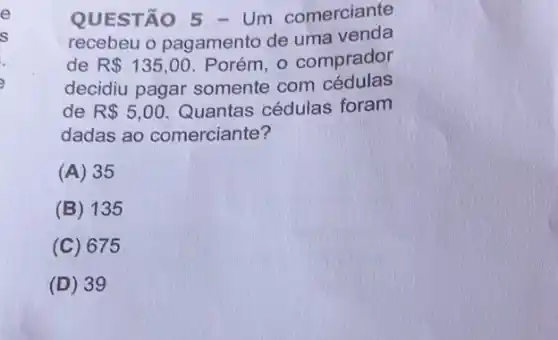 QUESTÃO 5 - Um comerciante
recebeu o pagamento de uma venda
de R 135,00 Porém, o comprador
decidiu pagar somente com cédulas
de R 5,00 Quantas cédulas foram
dadas ao comerciante?
(A) 35
(B) 135
(C) 675
(D) 3 g