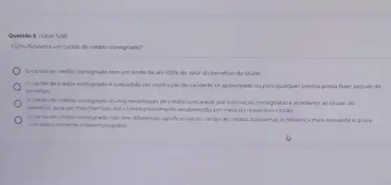 Questão 5 (Valor: 1,00)
Como funciona um cartáo de crédito consignado?
cartão de crédito consignado tem um limite de até 100%  do valor do beneficio do titular.
Ocartáo de crédito consignado é concedido por instituição de caridade ao aposentado ou para qualquer pessoa possa fazer saques do
beneficio
Ocartào de crédito consignado é uma modalidade de crédito concedida por instituição consignatária acordante ao titular do
beneficio, para ser movimentado até o limite previamente estabelecido, por meio do respectivo cartão
cartáo de crédito consignado nào tem diferenças significativas do cartão de crédito tradicional. A diferenca mais relevante é que
concedido somente a desempregados