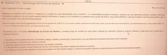 Questão 5/10 - Metodologia de Ensino de História >
Leia o fragmento de texto a seguir
"Retomar as relações entre história e memória no contexto de uma historiografia alual é também [I a oportunidade de pensar memorias e histórias nas suas dimensōes politicas e afetivas Memorias
individuais e coletivas são em grande medida espaços de homens e grupos se encontrarem e se portarem como sujeitos da historia. Suas ações definindo o lugar que ocupam no mundo no qual estǎo e que, a
todo o momento, lhes cria demandas politicas
Apbs esta avalaçǎo, caso queira ler integralmente esse texto, ele está disponivel em: SANTOS, M.P Gos. Historia e memory desafios ce uma relaçs teorea OPSIS-Curso de Histona Dossid Teoria da Hoxina Unversidade Feceral de a Golka-Campus Catallo Catallo - 00
9. D 81-po, julidez 2007 p 94.95 Link Acesso em 30 mar 2016
De acordo com o Ilvro-base Metodologia do Ensino de História, a memória pode ser dividida em vǎnos tipos, podendo ser individual, coletiva ou histónca Assinale as allernalivas que caracterizam a
memona histórica
A
I Ela pode ser encontrada em livros documentos antigos, quadros monumentos, depoimentos orars que oferecem as pessoss informações sobre o passado
II Ela é também conhecida como fontes historicas
III Ela está relacionade às lembranças pessoais da vida dos individuos
IV Ela pode dizer respeito a expenéncias de vida que não vivemos mas foram relatadas por amigos ou parentes
V Ao usarmos esse tipo de memória por meio de pesquisas em documentos anligos e vestigios do passado, estaremos colaborande para a manutenção desse tipo de memoria
4) Lerem vozalta