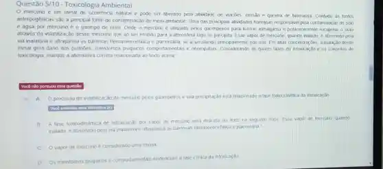 Questão 5/10 - Toxicologia Ambiental
mercúrio é um metal de ocorréncia natural e pode ser liberado pela atividade de vulcôes erosão e queima de biomassa. Contudo as fontes
antropogênicas são a principal fonte de contaminação do meio ambiente. Uma das principais alividades humanas responsáve!pela contaminação de solo
e água por mercúrio é o garimpo de ouro. Onde o mercurio é utilizado pelos garimpeiros para formar almálgama e postenormente recuperar o ouro
através da volatilização desse mercúrio que ao ser emitido para a atmosfera logo se precipita Esse vapor de mercúrio quando inalado, é absorvido pela
via inalatória e ultrapassa as barreiras hematoencefálic e placentǎna, se acumulando principalmente nos rins. Em attas concentrações, a inalação desse
metal gera dano aos pulmōes, transtornos psiquicos comportamentais e neuropatias. Considerando as quatro fases de intoxicação e os conceitos de
toxicologia, marque a alternativa correta relacionada ao texto acima
Você nào pontuou essa questão
A O processo de volatilização do mercúno pelos garimpeiros e sua precipitação está relacionado a fase toxicocinética da intoxicação
Vocal assinalou essa allernativa (A)
B A fase toxicodinǎmica de intoxicação por vapor de mercurio está descrita no texto na seguinte frase 'Esse vapor de mercurio quando
inalado, é absorvido pela via inalatória e ultrapassa as barreiras hematoencefalica e placentária.
C Ovaporde mercúrio é considerado uma toxina
D Os transtomos psiquicos e comportamentais evidenciam a fase clinica da intoxicação