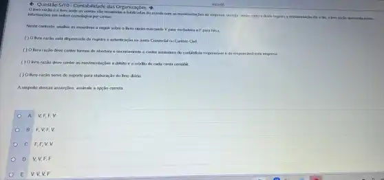 Questão 5/10-Contabilidade das Organizações
livro razão 6 o livro onde as contas são resumidas e de acordo com as movimentações da empress, ou seja, assim como o diário registra a movimentação dia a dia, 0 Iwro razão apresenta essas
informações em ordern cronologica por contas.
Neste contexto, analise as assertivas a seguir sobre o livro razão marcando V para verdadeira o F para falsa:
( ) O livro razão está dispensado de registro e autenticação na Junta Comercial ou Cartório Civil.
( ) O livro razão deve conter termos de abertura e encerramento e conter assinatura do contabilista responsivel e do responsável pela empresa.
( ) Olivro razão deve conter as movimentações a débito c a crédito de cada conta contábil.
( ) O livro razão serve de suporte para elaboração do livro điário.
A respeito dessas asserções, assinalele a opção correta.
A V,F,F,V.
B F,V,F,V.
C F,F,V,V.
D V,V,F,F.
E V,V,V,F.