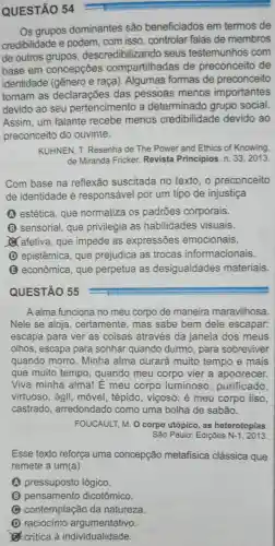 QUESTÃO 54
Os grupos dominantes são beneficiados em termos de
credibilidade e podem, com isso controlar falas de membros
de outros descredibilizando seus testemunhos com
base em concepções compartilhadas de preconceito de
identidade (gênero e raça ). Algumas formas de preconceito
tornam as declarações das pessoas menos importantes
devido ao seu pertencimento a determinado grupo social.
Assim, um falante recebe menos credibilidade devido ao
preconceito do ouvinte.
KUHNEN, T.Resenha de The Power and Ethics of Knowing,
de Miranda Fricker.Revista Principios n. 33,2013
Com base na reflexão suscitada no texto, o preconceito
de identidade é responsável por um tipo de injustiça
A estética, que normatiza os padrōes corporais.
(B) sensorial, que privilegia as habilidades visuais.
afetiva, que impede as expressões emocionais.
(D) epistêmica que prejudica as trocas informacionais.
(E) econômica que perpetua as desigualdades materiais.
QUESTÃO 55
A alma funciona no meu corpo de maneira maravilhosa.
Nele se aloja , certamente, mas sabe bem dele escapar:
escapa para ver as coisas através da janela dos meus
olhos, escapa para sonhar quando durmo , para sobreviver
quando morro . Minha alma durará muito tempo e mais
que muito tempo , quando meu corpo vier a apodrecer.
Viva minha alma! E meu corpo luminoso , purificado,
virtuoso, ágil , móvel, tépido , viçoso; é meu corpo liso,
castrado , arredondado como uma bolha de sabão.
FOUCAULT, M. 0 corpo utópico, as heterotopias
São Paulo: Edições N-1,2013
Esse texto reforça uma concepção metafisica clássica que
remete a um(a)
A pressuposto lógico.
(B) pensamento dicotômico.
contemplação da natureza
D raciocinio argumentativo
critica à individualidade.