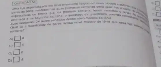 QUESTÃO 54
Uma loja especializada em tênis masculino langou um nove modelo e estimou que
expectativas de forma comen primeira semana, foram vendidos
estimada e na segunda semadas quadrado da quantidade prevista
duas semanas, 24 pares vendidos desse novo modelo de tênis
Qual foi a quantidade de pares desse novo modelo de tênis que essa loja eating
semana?
A) square  4
B)
square  5
C)
square  6
D square  8
ov
A)
B