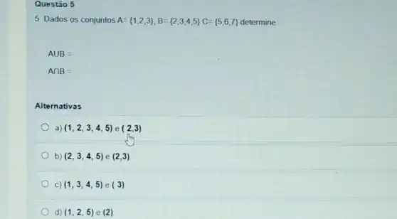 Questão 5
5. Dados os conjuntos A= 1,2,3 ,B= 2,3,4,5 C= 5,6,7  determine
Acup B=
Acap B=
Alternativas
a) (1,2,3,4,5) e (2,3)
b) (2,3,4,5) e (2,3)
C) (1,3,4,5) e (3)
d) (1,2,5) e (2)