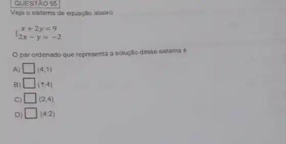 QUESTÃO 55
Veja o sistema de equação abaixo
 ) x+2y=9 2x-y=-2 
par ordenado que representa a solução desse sistema é
A) square  (4;1)
B) square  (t;4)
C) square  (2;4)
D) square  (4;2)