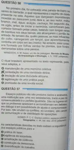 QUESTÃO 56
No primeiro dia , foi colocada uma panela de barro no
centro do barracão, a qual representava o espirito do mono
presente na sala. Aqueles que dançavam depositavam
moedas ao passarem junto dela e, ao seu redor, milho
branco, mel , água, acaçás , cachaça.No dia.
os ogãs, antes de iniciar a cerimônia , caminharam pelo
corredor formado pelas casas, batendo com longas varas
de bambus nos seus beirais, até alcançarem o portão de
entrada. No terceiro dia , quatro pessoas , as mais influentes
do culto , carregaram um lençol, que aparentemente
continha um corpo em seu interior.No entanto, esse corpo
era formado por folhas verdes de plantas, que foram
derramadas sobre uma pessoa.
MANZOCHI, H. M Axexe, um rito de passagem. Revista do Museu
de Arqueologia e Etnologia, n. 5 , 1995 (adaptado)
ritual brasileiro apresentado no texto representa , para
seus adeptos, a
A manutenção de uma memória coletiva.
(2) contestação de uma identidade étnica.
C imolação de uma divindade africana.
D legitimação de uma prática pagã.
E promissão de uma revolta social.
QUESTÃO 57
Espaços públicos não são produtos dados e acabados,
uma instituição que, uma vez estabelecida , traria a paz da
consensualidade e a perfeita igualdade. São os lugares em
que os problemas aparecem e se transformam em debates
em diálogo e em possibilidade de ajuste e compromissos.
Por isso, não anulam os conflitos, ao contrário, são canais
de comunicação e de visibilidade de oposições.
GOMES, P. C. C Espaço público , espacos públicos
Geographia, n. 44 , set.-dez. 2018 (adaptado)
As características descritas no texto exibem a importância
dos espaços públicos para a
A prática do lazer.
B.vigilância da sociedade.
C erradicação da violência.
D construção da democracia.
B diversificação do trabalho.