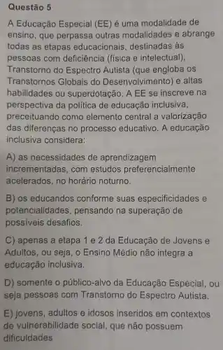 Questão 5
A Educação Especial (EE)é uma modalidade de
ensino, que perpassa outras modalidades e abrange
todas as etapas educacionais , destinadas às
pessoas com deficiência (física e intelectual),
Transtorno do Espectro Autista (que engloba os
Transtornos Globais do Desenvolvimento)e altas
habilidades ou superdotação. A EE se inscreve na
perspectiva da política de educação inclusiva,
preceituando como elemento central a valorização
das diferenças no processo educativo. A educação
inclusiva considera:
A) as necessidades de aprendizagem
incrementadas, com estudos preferencialmente
acelerados, no horário noturno.
B) os educandos conforme suas especificidades e
potencialidades , pensando na superação de
possiveis desafios.
C) apenas a etapa 1 e 2 da Educação de Jovens e
Adultos, ou seja , o Ensino Médio não integra a
educação inclusiva.
D) somente o público-alvo da Educação Especial, ou
seja pessoas com Transtorno do Espectro Autista.
E) jovens, adultos e idosos inseridos em contextos