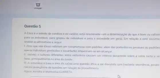 Questão 5
A Etica é o estudo de conduta e do caráter, está relacionada com a determinação do que é bom ou valioso
para os individuos, para grupos de individuos e para a sociedade em geral. Em relação a este assunto
analise as afirmativas a seguir:
1. Atos que são éticos refletem um compromisso com padrões além das preferências pessoais ou padrões
que os individuos, profissões e sociedades empenham-se em alcançar.
II. Valores e culturas diferentes entre individuos causam um intenso desacordo sobre a coisa certa a se
fazer, principalmente na área da saúde
III. A eutanásia é para a área da saúde uma questão ética a ser discutida com bastante veemência, porém
não há divergência de opinioes em relação ao procedimento
Agora, escolha a alternativa CORRETA.