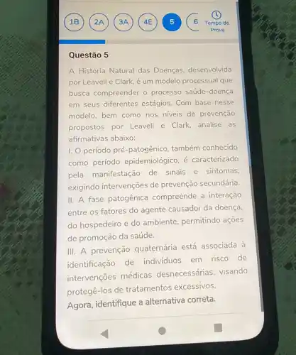 Questão 5
A História Natural das Doenças, desenvolvida
por Leavell e Clark é um modelo processual que
busca compreender o processo saúde-doença
em seus diferentes estágios. Com base nesse
modelo, bem como nos niveis de prevenção
propostos por Leavell e Clark analise as
afirmativas abaixo:
I. período pré -patogênico, também conhecido
como período epidemiológico, é caracterizado
pela manifestação de sinais e sintomas,
exigindo intervenções de prevenção secundária.
II. A fase patogênica compreende a interação
entre os fatores do agente causador da doença,
do hospedeiro e do ambiente, permitindo ações
de promoção da saúde.
III. A prevenção quaternária está associada à
identificação de indivíduos em risco de
intervenções médicas desnecessárias visando
protegê-los de tratamentos excessivos.
Agora, identifique a alternativa correta.