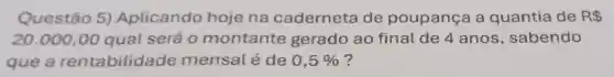 Questão 5)Aplicando hoje na caderneta de poupança a quantia de R 
20.000,00 qual será 0 montante gerado ao final de 4 anos , sabendo
que a rentabilida de mensal é de 0,5%  ?