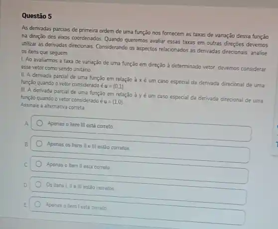 Questão 5
As derivadas parciais de primeira ordem de uma função nos fornecem as taxas de variação dessa função
na direção dos eixos coordenados. Quando queremos avaliar essas taxas em outras direçōes devemos
utilizar as derivadas direcionais Considerando os aspectos relacionados as derivadas direcionais, analise
os itens que seguem.
1. Ao avaliarmos a taxa de variação de uma função em direção ả determinado vetor.devemos considerar
esse vetor como sendo unitário.
II. A derivada parcial de uma função em relação à x é um caso especial da derivada direcional de uma
função quando o vetor considerado
acute (e)u=(0,1)
III. A derivada parcial de uma função em relação à y é um caso especial da derivada direcional de uma
função quando o vetor considerado é
u=(1,0)
Assinale a alternativa correta.
A
Apenas o item III está correto
Apenas os itens II e III estão corretos.
Apenas o item II está correto
Os itens I, II e III estão corretos.
Apenas o item I está correto.