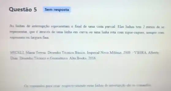 Questão 5
As linhas de interrupção representam o final de uma vista parcial. Elas linhas tem 2 meios de se
representar, que é através de uma linha em curva ou uma linha reta com zigue-zagues , sempre com
espessura ou largura fina.
MICELL, Maria Teresa. Desenho Técnico Básico Imperial Novo Milênio, 2008 VIEIRA, Alberto
Dias Desenho Técnico e Geométrico. Alta Books, 2016
Os comandos pare criar, respectis amente estas linhas de interrupção sào 0 comandos
Sem resposta