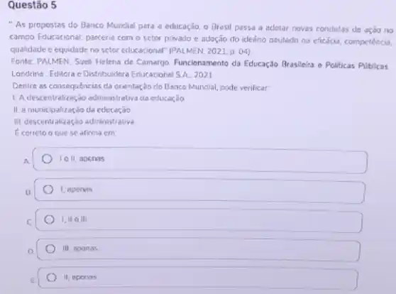 Questão 5
"As propostes do Benco Mundial para a educação, o Brasil passa a adotar noves condutas de ação no
campo Educacional; parceria com o setor privado e adação do idedrio pautedo na cficácia, competência,
qualidade e equidade no setor cducacional" [PALMEN, 2023 p. 04)
Fonte: PALMEN, Sueli Helena de Camargo. Funcionamento da Educação Brasileira e Pollicas Públicas
Londrins: Editora c Distribuidore Educacional S.A. 2021
Dentre as consequências cla orientação do Banco Mundial pode verificar:
L A descentralização edminist aliva da educaçilo
II. a munitipalização da educação.
IIt descentralização administrative
Ecorreto o que se afirma em
A
I ell, apenas
1, apeners
1,110III
111 agonas
II, apenas