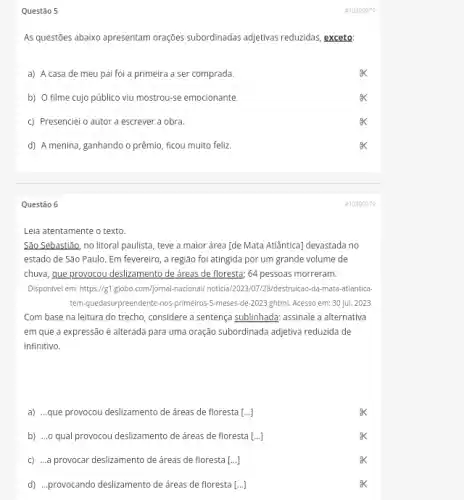 Questão 5
As questōes abaixo apresentam orações subordinadas adjetivas reduzidas, exceto:
a) A casa de meu pai foi a primeira a ser comprada.
b) O filme cujo público viu mostrou-se emocionante.
c) Presenciei o autor a escrever a obra.
d) A menina, ganhando o prêmio, ficou muito feliz
Questão 6
Leia atentamente o texto.
São Sebastião, no litoral paulista, teve a maior área [de Mata Atlântica]devastada no
estado de São Paulo . Em fevereiro, a região foi atingida por um grande volume de
chuva, gue provocou deslizamento de áreas de floresta;64 pessoas morreram.
Disponivel em: https://g1,globo com/jornal-nacional/ noticia/2023/01 /28/destruicao-da-mata-atlantica
tem-quedasurpreendente-nos-primeiros 5-meses-de-2023,ghtml.Acesso em: 30 jul.2023.
Com base na leitura do trecho, considere a sentença sublinhada; assinale a alternativa
em que a expressão é alterada para uma oração subordinada adjetiva reduzida de
infinitivo.
a) ..que provocou deslizamento de áreas de floresta [ldots ]
b) ...o qual provocou deslizamento de áreas de floresta [ldots ]
c) ...a provocar deslizamento de áreas de floresta [ldots ]
d) ...provocando deslizamento de áreas de floresta [ldots ]
#10390979