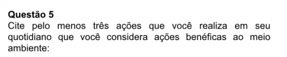 Questão 5
Cite pelo menos três ações que você realiza em seu
quotidiano que você considera ações benéficas ao meio
ambiente: