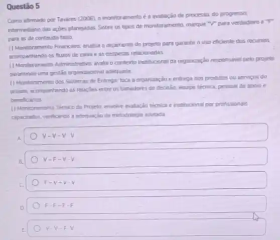 Questão 5
Como afirmado por Tavares (2006). o monitoramento é a avaliação de processo, do progresso,
intermediano das açōes planejadas Sobre as tipos de monitoramento, marque "V"para verdadeiro e"F"
para as de conteudo falso.
() Monitoramento Financeirc: analisa o orcamento do projeto para garantir o uso eficiente dos recursos.
acompanhando os fluxos de caixa e as despesas relacionadas
(1) Montoramento Administrative: avalia contexto instituroonal da organzzação responsivel pelo projeto.
garantindo uma gestio organizaconal adequada
() Montoramento dos Sistemas de Entrega: foca a organização e entrega dos produtos ou serviços do
projeto, acompanhando as relaçdes entre os tomadores de decisio, equipe técrica, pessoal de apoio e
beneficiarios
() Monitoramento Tecnico do Projetn envolve avalaçdo técnica e institucional por profissionais
capacitados, verificanoo a adequação da metodologis adotada.
v-v-V-V
v -F-V-V
F-V-V-V
F-F-F-F
v-V-Fcdot V