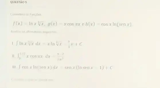 QUESTÃO 5
Considere as funçoes
f(x)=lnxsqrt [3](x),g(x)=xcospi xeh(x)=cosxln(senx)
Analise as afirmativas seguintes
I int lnxsqrt [3](x)dx=xlnsqrt [3](x)-(1)/(3)x+C
II int _(0)^1/2xcospi xdx=(pi -2)/(2pi ^2)
III int cosxln(senx)dx=senx(lnsenx-1)+C
correto o que se afirma em