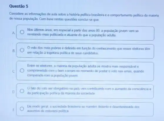 Questão 5
Considere as informações de aula sobre a história politica brasileira e o comportamento politico da maioria
de nossa população. Com base nestas questōes conclu -se que
Nos últimos anos, em especial a partir dos anos 80, a população jovern vern se
A
revelando mais politizada e atuante do que a população adulta.
Ovoto dos mais pobres é definido em função do conhecimento que esses eleitores têm
B.
em relação à trajetória politica de seus candidatos.
Entre os eleitores. a maiona da população adulta se mostra mais responsável e
C	comprometida com o bem comum no momento de postar o voto nas urnas, quando
comparada com a população jovem.
Ofato do voto ser obrigatório no pais vem contribuindo como aumento da consciència e
D
da participação politica da maiona da sociedade
De modo geral, a sociedade brasleira se mantém distante e desinteressada dos
E
assuntos de natureza politica