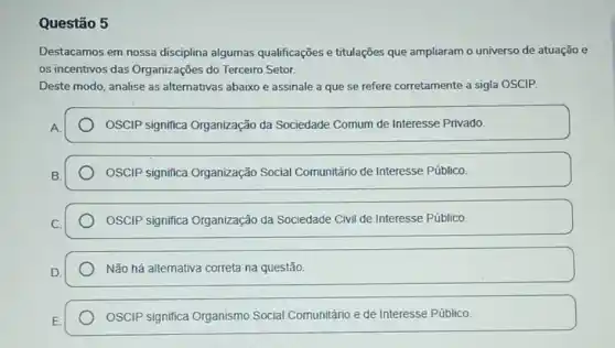 Questão 5
Destacamos em nossa disciplina algumas qualificações e titulações que ampliaram o universo de atuação e
os incentivos das Organizações do Terceiro Setor.
Deste modo, analise as alternativas abaixo e assinale a que se refere corretamente a sigla OSCIP.
OSCIP significa Organização da Sociedade Comum de Interesse Privado.
OSCIP significa Organização Social Comunitário de Interesse Público.
OSCIP significa Organização da Sociedade Civil de Interesse Público.
Não há alternativa correta na questão.
OSCIP significa Organismo Social Comunitário e de Interesse Público.