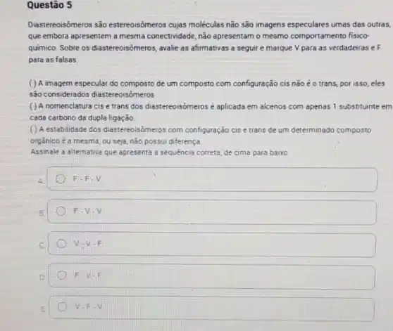 Questão 5
Diastereoisômeros são estereoisômeros cujas moléculas não são imagens especulares umas das outras,
que embora apresentem a mesma conectividade, não apresentam o mesmo comportamento fisico-
químico. Sobre os diastereoisômeros, avalie as afirmativas a seguir e marque V para as verdadeiras e F
para as falsas.
( ) A imagem especular do composto de um composto com configuração cis não é o trans, por isso eles
são considerados diastereoisómeros
( ) A nomenclatura cise trans dos diastereoisômeros é aplicada em alcenos com apenas 1 substituinte em
cada carbono da dupla ligação
( ) A estabilidade dos diastereoisômeros com configuração cis e trans de um determinado composto
orgânico é a mesma, ou seja, não possui diferença.
Assinale a alternativa que apresenta a sequência correta, de cima para baixo.
F-F-V
F-V-V
V=V-F
F-V-F
V-F-V