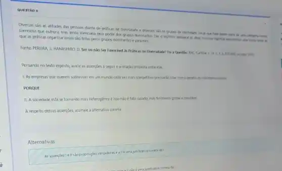 QUESTÃO 5
Diversas são as atitudes das pessoas diante de práticas de diversidade e diversos silo os grupos de identidade socie nue Hove farm parts de
silenciosa que outrora, mas ainda silenciada pelo poder dos grupos dominartes. Dar 6 legitimo destarue in
que as práticas organizacionals sao feitas pelos grupos dominantes e para eles.
Fonte: PEREIRA J: HANASHIRC D. Ser ou nǎo Ser Favorivel is Prátics de Diversidade? Fis a A. 6.670
Pensando no texto exposto avalie as asserçoes a sequir e a relação proposta entre elas.
1. As empresas que querem sobreviver em um mundo cada vez mais competitivo preciario lidar com 6 desafe do hibritions culture
PORQUE
II. A sociedade está se tornando mais heterogênea e isso nǎo é fato isolado, mas fendmero global e inevtivel.
A respeito dessas asserçoes assinale a alternativa correta:
Alternativas
As assertçes le/lisao proposigbes ver
verdadeias e all/eumajustifictiva conto dat