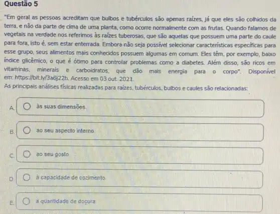 Questão 5
"Em geral as pessoas acreditam que bulbos e tubérculos são apenas raizes já que eles são colhidos da
terra, e não da parte de cima de uma planta, como ocorre normalmente com as frutas
vegetais na verdade nos referimos as raizes tuberosas que são aquelas que possuem uma parte do caule
para fora, isto é , sem estar enterrada, Embora nào seja possivel selecionar caracteristicas especificas para
esse grupo, seus alimentos mais conhecidos possuem algumas em comum. Eles têm, por exemplo, baixo
indice glicêmico, o que é ótimo para controlar problemas como a diabetes . Além disso, são ricos em
vitaminas, minerais e carboidratos, que dão mais energia para o corpo". Disponível
em: https://bit.ly/3a6j22h . Acesso em 03 out 2021.
As principais andlises fisicas realizadas para raizes tubérculos, bulbos e caules são relacionadas:
às suas dimensões
ao seu aspecto interno.
ao seu gosto
à capacidade de cozimento.
a quantidade de doçura