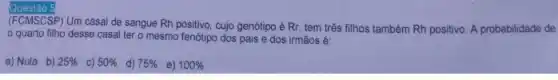 Questão 5
(FCMSCSP) Um casal de sangue Rh positivo, cujo genótipo é Rr, tem três filhos também Rh positivo. A probabilidade de
quarto filho desse casal ter o mesmo fenótipo dos pais e dos irmãos é:
a) Nula b) 25%  c) 50%  d) 75%  e) 100%