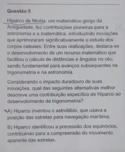 Questão 5
Hiparco de Nicéia , um matemático grego da
Antiguidade, fez contribuições pioneiras para a
astronomia e a matemática , introduzindo inovações
que aprimoraram significativamente o estudo dos
corpos celestes . Entre suas realizações, destaca -se
desenvolvime ento de um recurso matemático que
facilitou o cálculo de distâncias e ângulos no céu,
sendo fundamental para avanços subsequentes na
trigonometria e na astronomia.
Considerando o impacto duradour de suas
inovações, qual das seguintes alternativas melhor
descreve uma contribuic áo especifica de Hiparco ao
desenvolvimento da trigonometria?
A) Hiparco inventou o astrolábio, que usava a
posição das estrelas para navegação marítima.
B) Hiparco identificou a precessão dos equinócios,
contribuindo para a compreensão do movimento
aparente das estrelas.