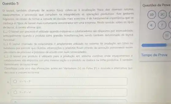 Questão 5
layout, também chamado de arranjo fisico, refere se à localização fisica dos diversos setores.
equipamentos e processos que compoem na integralidade as operaçbes produtivas. Aos gestores
logisticos, no intuito de tomar a tomada de decisão mais assertiva, é de fundamental importancia que se
conheça os tipos de layout mais comumente encontrados em uma empresa. Neste sentido, sobre os tipos
de layout, é correto afirmar que
[.) 0 layout por processo é utilizado quando máquinas e colaboradores são dispostos por especialidade.
principalmente quando o produto softe grandes transformaçbes, sendo também denominado de layout
funcional
layout chamado de estacionáno é amplamente utilizado no sistema de produção em lotes ou
bateladas por permutir que clientes, informaçoes e produtos fluam através da operação percorrendo assim
um roteiro de processo a processo de acordo com suas necessidades.
L) O layout por produto é utilizado para a produção em sistema continuo onde equipamentos e
colaboradores sào dispostos em uma mesma seção e o produto se desloca na linha produtiva. E também
denominado delayout linear.
Classifique cada uma das afrmaçbes acima em Verdadeira (V) ou Falsa (F)e assinale a alternativa que
descreve a sequencia correta.
A	V-V-F
B	F-F-V
Questōes da Prova
10 (2C)
6 (7)
11
Tempo de Prova