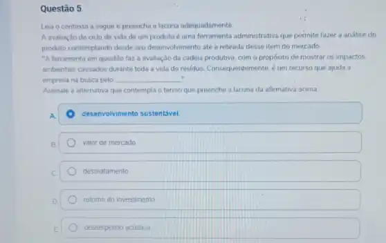 Questão 5
Leia o contexto a seguir e preencha a lacuna adequadamente
A avaliação do ciclo de vida de um produto é uma ferramenta administrativa que permite fazer a análise do
produto contemplando desde seu desenvolvimento até a retirada desse item do mercado.
"A ferramenta em questão fazz a avaliação da cadeia produtiva, com o propósito de mostrar os impactos
ambientais causados durante toda a vida do residuo. Consequentemente é um recurso que ajuda a
empresa na busca pelo __ ".
Assinale a alternativa que contempla o termo que preenche a lacuna da afirmativa acima
A
desenvolvimento sustentável.
valor de mercado
desmatamento
retomo do investimento
desempenho acústico